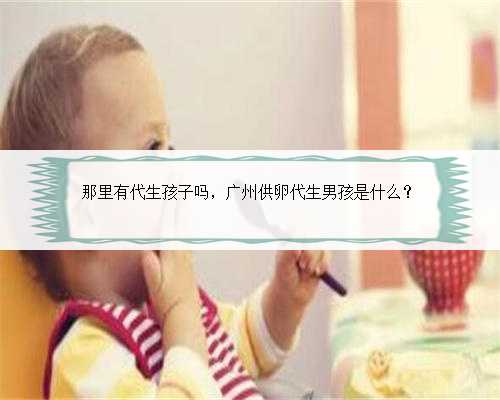 <b>那里有代生孩子吗，广州供卵代生男孩是什么？</b>
