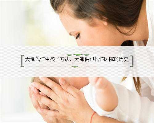 天津代怀生孩子方法，天津供卵代怀医院的历史