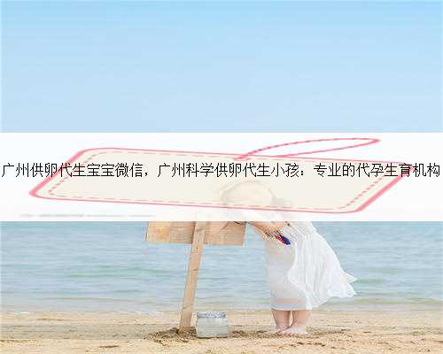 广州供卵代生宝宝微信，广州科学供卵代生小孩：专业的代孕生育机构