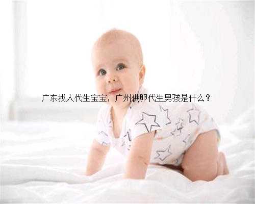 广东找人代生宝宝，广州供卵代生男孩是什么？