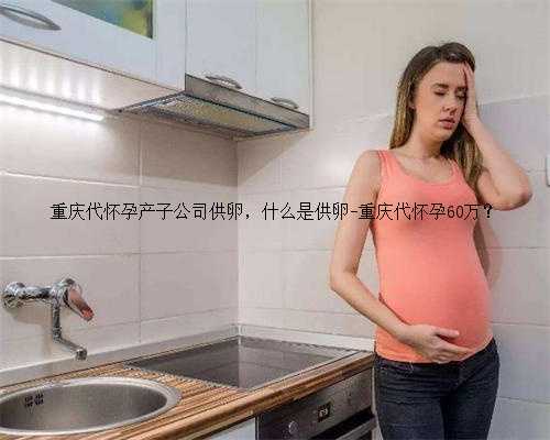 重庆代怀孕产子公司供卵，什么是供卵-重庆代怀孕60万？