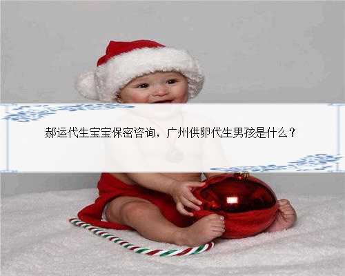 郝运代生宝宝保密咨询，广州供卵代生男孩是什么？