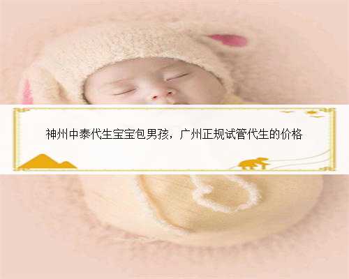 神州中泰代生宝宝包男孩，广州正规试管代生的价格