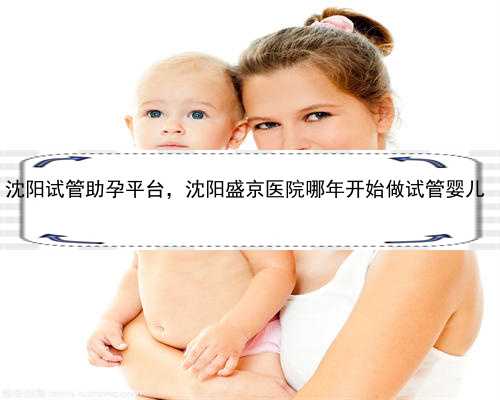 沈阳试管助孕平台，沈阳盛京医院哪年开始做试管婴儿 