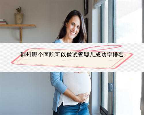 荆州哪个医院可以做试管婴儿成功率排名