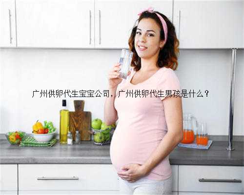 广州供卵代生宝宝公司，广州供卵代生男孩是什么？